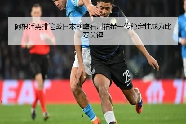 阿根廷男排迎战日本前瞻石川祐希一传稳定性成为比赛关键